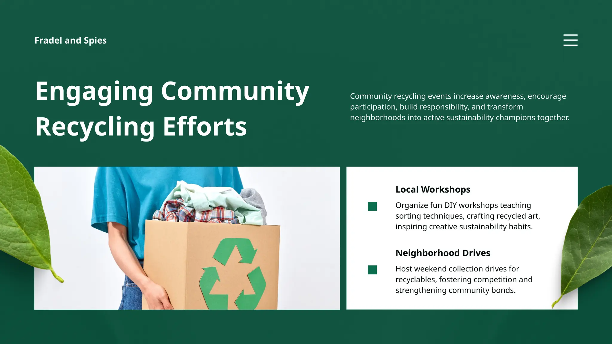 Host weekend collection drives for
recyclables, fostering competition and
strengthening community bonds.
Neighborhood Drives
Organize fun DIY workshops teaching
sorting techniques, crafting recycled art,
inspiring creative sustainability habits.
Local Workshops
Engaging Community
Recycling Efforts
Community recycling events increase awareness, encourage
participation, build responsibility, and transform
neighborhoods into active sustainability champions together.
Fradel and Spies
 