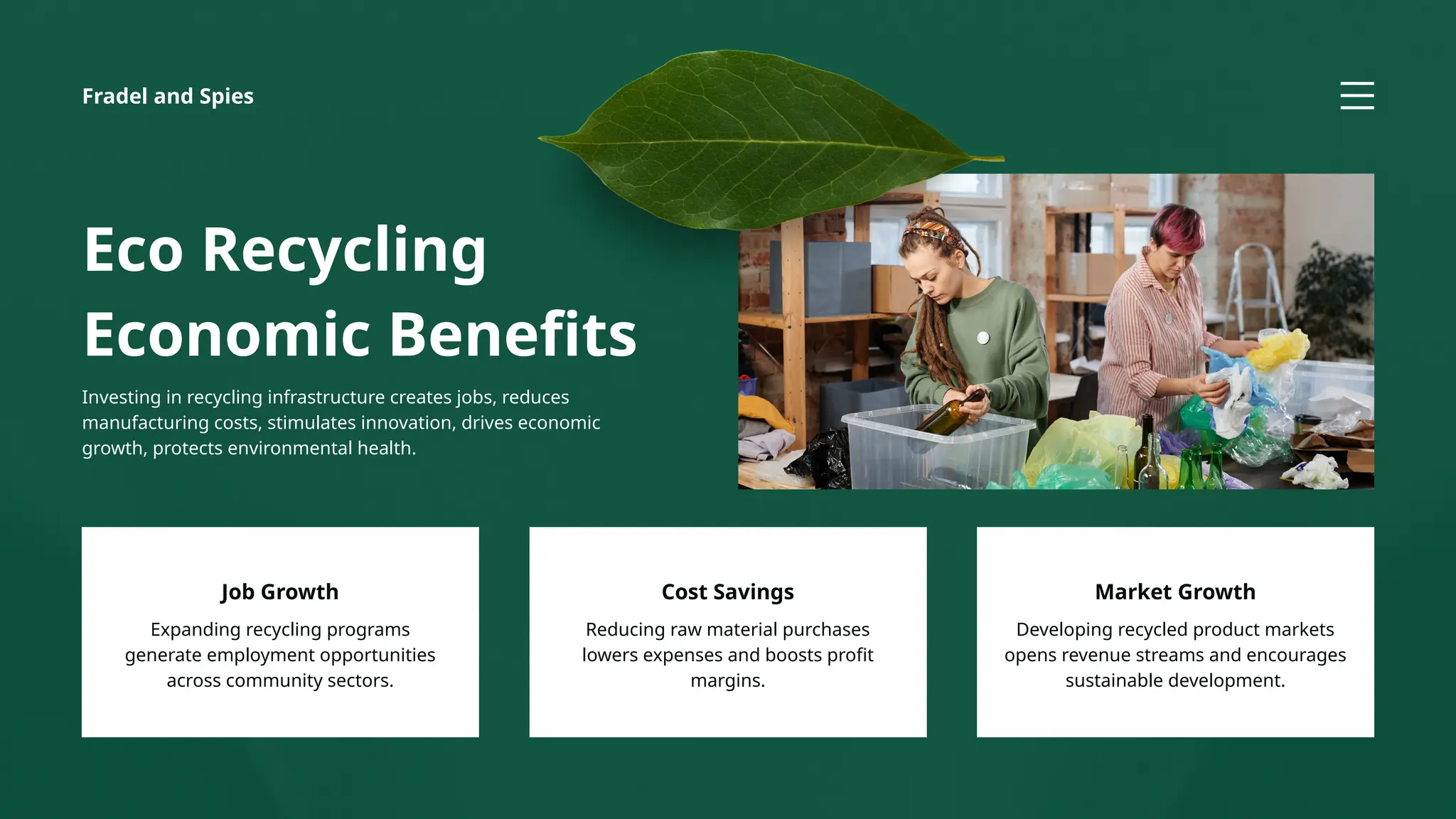 Fradel and Spies
Eco Recycling
Economic Benefits
Investing in recycling infrastructure creates jobs, reduces
manufacturing costs, stimulates innovation, drives economic
growth, protects environmental health.
Expanding recycling programs
generate employment opportunities
across community sectors.
Job Growth
Developing recycled product markets
opens revenue streams and encourages
sustainable development.
Market Growth
Reducing raw material purchases
lowers expenses and boosts profit
margins.
Cost Savings
 
