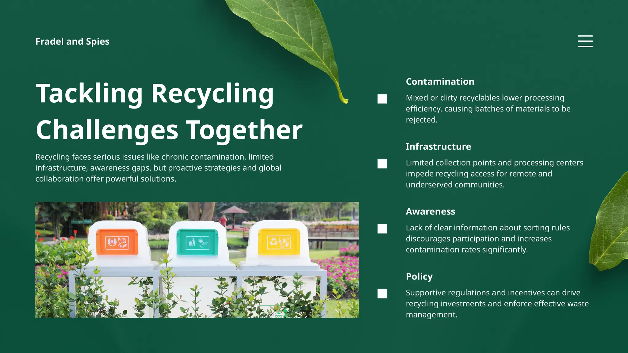 Supportive regulations and incentives can drive
recycling investments and enforce effective waste
management.
Policy
Lack of clear information about sorting rules
discourages participation and increases
contamination rates significantly.
Awareness
Mixed or dirty recyclables lower processing
efficiency, causing batches of materials to be
rejected.
Contamination
Limited collection points and processing centers
impede recycling access for remote and
underserved communities.
Infrastructure
Fradel and Spies
Tackling Recycling
Challenges Together
Recycling faces serious issues like chronic contamination, limited
infrastructure, awareness gaps, but proactive strategies and global
collaboration offer powerful solutions.
 