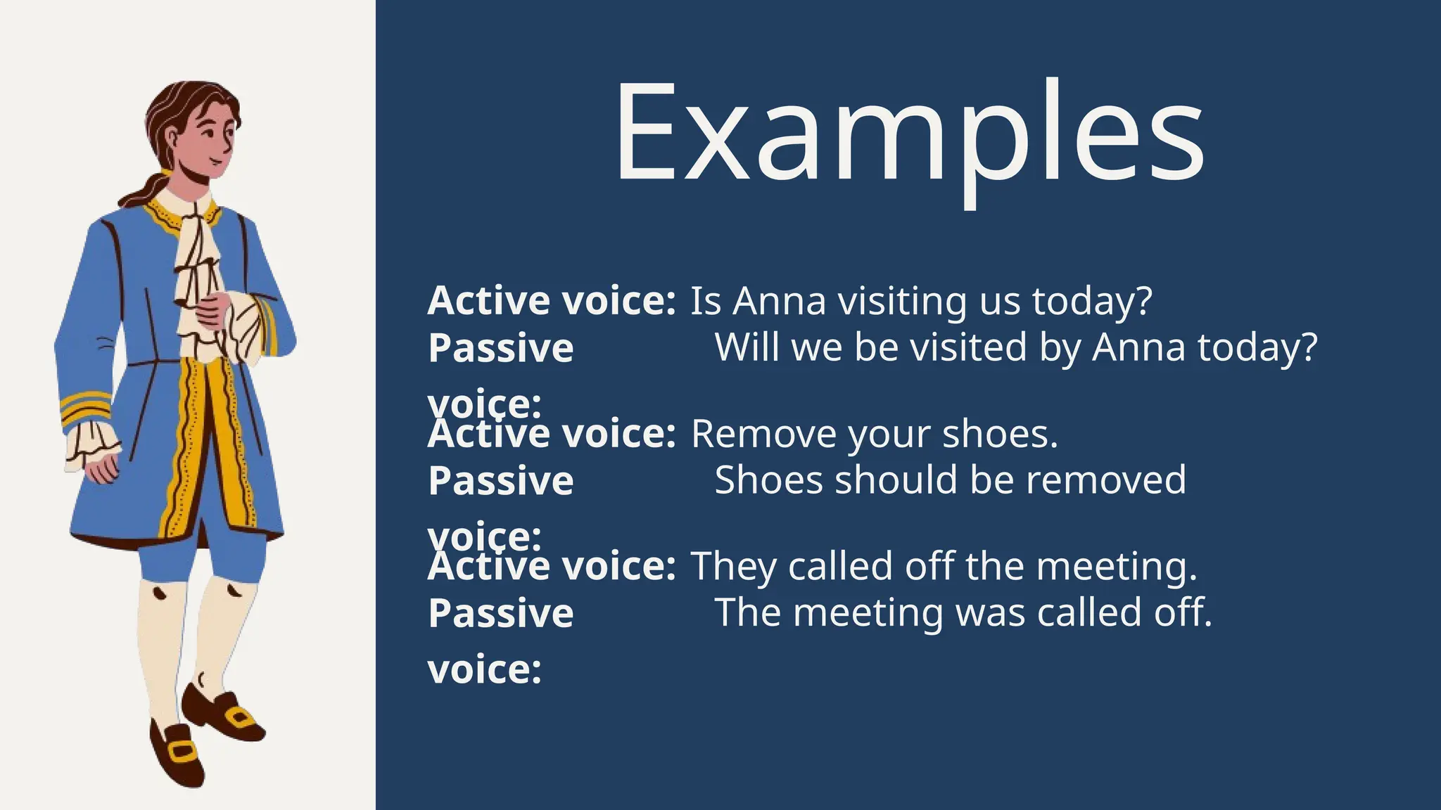 Examples
Active voice: Is Anna visiting us today?
Passive
voice:
Will we be visited by Anna today?
Active voice: Remove your shoes.
Passive
voice:
Shoes should be removed
Active voice: They called off the meeting.
Passive
voice:
The meeting was called off.
 