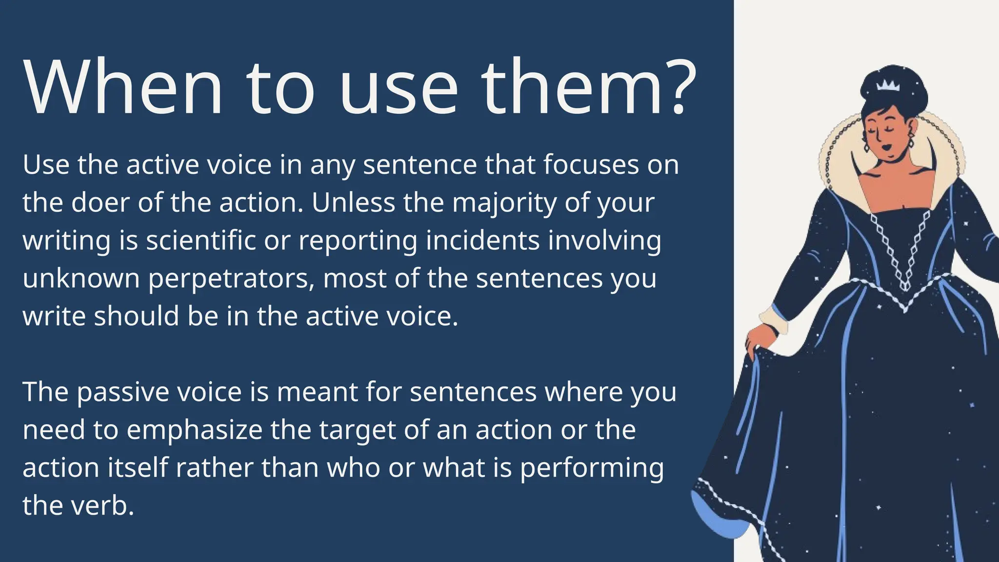 When to use them?
Use the active voice in any sentence that focuses on
the doer of the action. Unless the majority of your
writing is scientific or reporting incidents involving
unknown perpetrators, most of the sentences you
write should be in the active voice.
The passive voice is meant for sentences where you
need to emphasize the target of an action or the
action itself rather than who or what is performing
the verb.
 