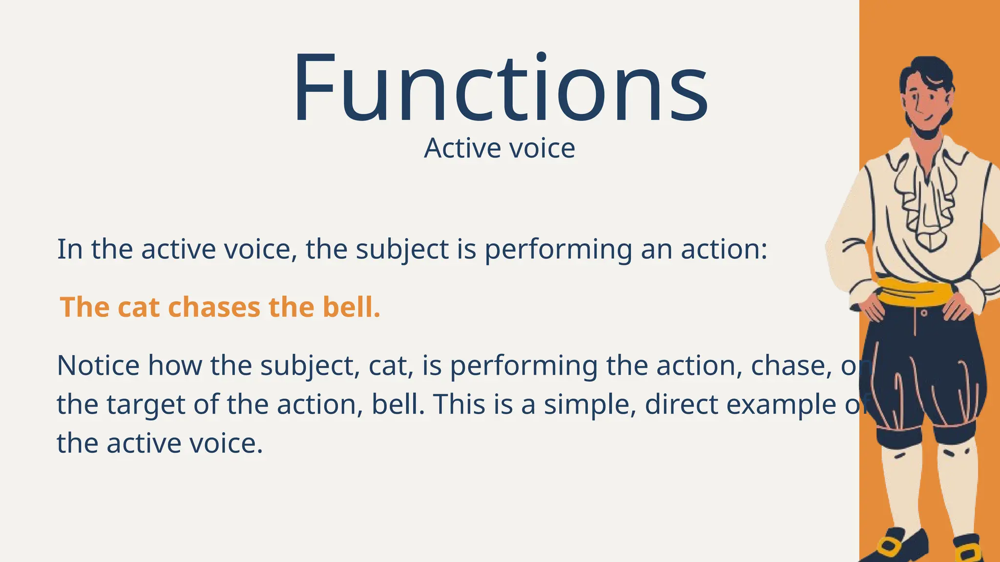 Functions
In the active voice, the subject is performing an action:
The cat chases the bell.
Notice how the subject, cat, is performing the action, chase, on
the target of the action, bell. This is a simple, direct example of
the active voice.
Active voice
 