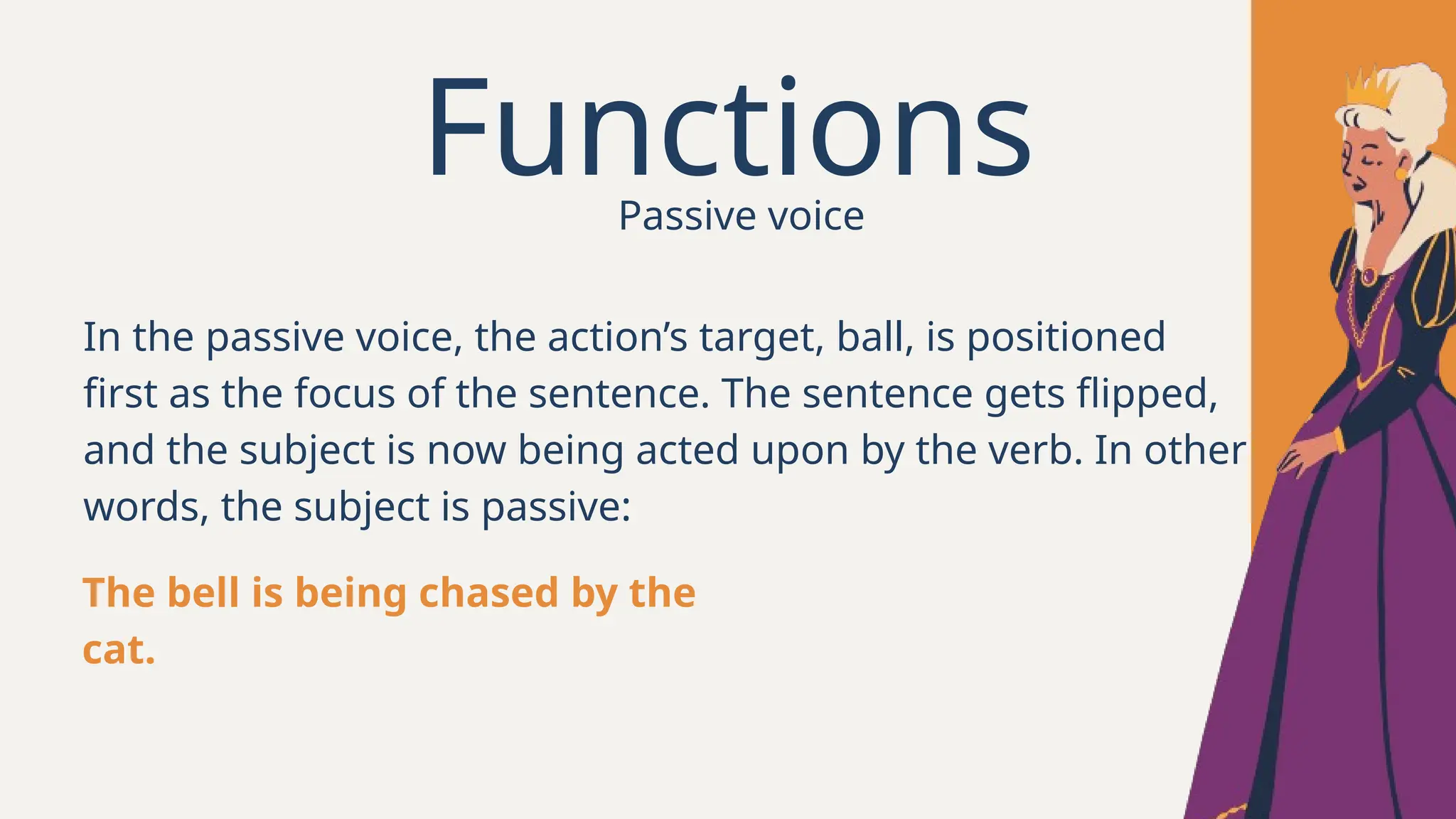 Functions
In the passive voice, the action’s target, ball, is positioned
first as the focus of the sentence. The sentence gets flipped,
and the subject is now being acted upon by the verb. In other
words, the subject is passive:
The bell is being chased by the
cat.
Passive voice
 
