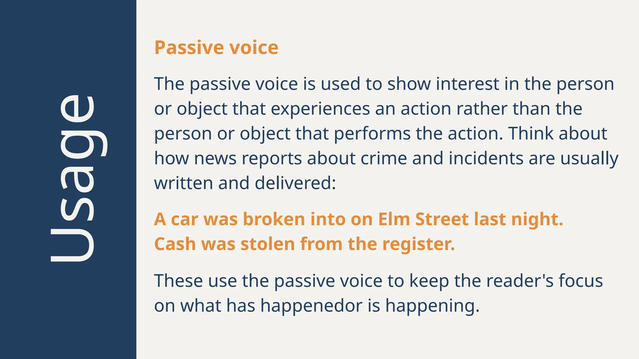 Usage
Passive voice
A car was broken into on Elm Street last night.
Cash was stolen from the register.
These use the passive voice to keep the reader's focus
on what has happenedor is happening.
The passive voice is used to show interest in the person
or object that experiences an action rather than the
person or object that performs the action. Think about
how news reports about crime and incidents are usually
written and delivered:
 