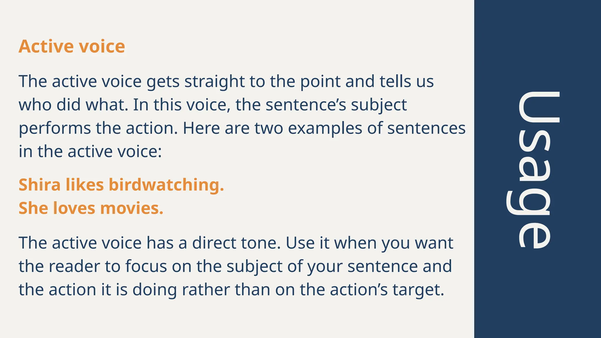 Usage
Active voice
Shira likes birdwatching.
She loves movies.
The active voice has a direct tone. Use it when you want
the reader to focus on the subject of your sentence and
the action it is doing rather than on the action’s target.
The active voice gets straight to the point and tells us
who did what. In this voice, the sentence’s subject
performs the action. Here are two examples of sentences
in the active voice:
 