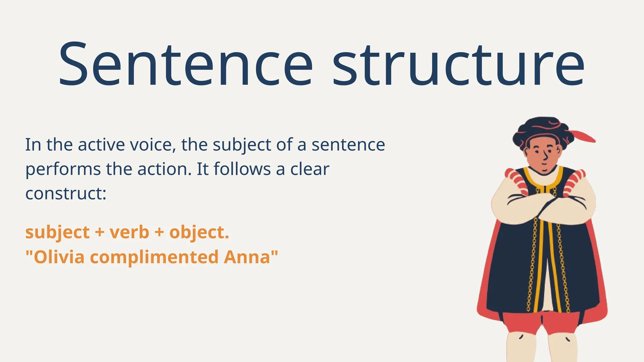 In the active voice, the subject of a sentence
performs the action. It follows a clear
construct:
Sentence structure
subject + verb + object.
"Olivia complimented Anna"
 