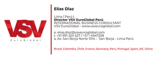 Elías Diaz
Lima / Perú |
Director VSV EuroGlobal Perú
INTERNATIONAL BUSINESS CONSULTANT
VSV EuroGlobal - www.vsveuroglobal.com
e. elias.diaz@vsveuroglobal.com
t. +51 991 324 527 / +51 1 4947258
a. Av. San Borja Norte 1014 - San Borja - Lima Perú
Brazil_Colombia_Chile_France_Germany_Peru_Portugal_Spain_UK, China
 