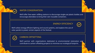 CARBON OFFSETTING
WATER CONSERVATION
We'll offer free water refilling stations to discourage single-use plastic bottles and
encourage attendees to bring their own reusable containers.
ENERGY EFFICIENCY
We'll utilize energy-efficient lighting and sound systems, and explore the use of
solar panels to power certain aspects of the festival.
We'll partner with organizations dedicated to environmental restoration and
contribute to carbon offsetting projects to minimize our ecological footprint.
 