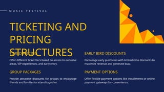 TICKETING AND
PRICING
STRUCTURES
TIERED PRICING
Offer different ticket tiers based on access to exclusive
areas, VIP experiences, and early entry.
GROUP PACKAGES
Provide attractive discounts for groups to encourage
friends and families to attend together.
EARLY BIRD DISCOUNTS
Encourage early purchases with limited-time discounts to
maximize revenue and generate buzz.
PAYMENT OPTIONS
Offer flexible payment options like installments or online
payment gateways for convenience.
M U S I C F E S T I V A L
 
