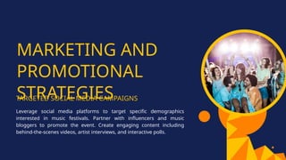 MARKETING AND
PROMOTIONAL
STRATEGIES
TARGETED SOCIAL MEDIA CAMPAIGNS
Leverage social media platforms to target specific demographics
interested in music festivals. Partner with influencers and music
bloggers to promote the event. Create engaging content including
behind-the-scenes videos, artist interviews, and interactive polls.
 