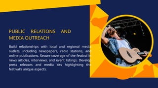 PUBLIC RELATIONS AND
MEDIA OUTREACH
Build relationships with local and regional media
outlets, including newspapers, radio stations, and
online publications. Secure coverage of the festival in
news articles, interviews, and event listings. Develop
press releases and media kits highlighting the
festival's unique aspects.
 