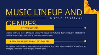 HEADLINERS AND EMERGING ARTISTS
MUSIC LINEUP AND
GENRES
M U S I C F E S T I V A L
DIVERSE GENRES
Catering to a wide range of musical tastes, the festival will feature a diverse lineup of artists across
multiple genres, from indie rock to electronic dance music.
The festival will showcase both renowned headliners and rising stars, providing a platform for
emerging talent and celebrating established icons.
 
