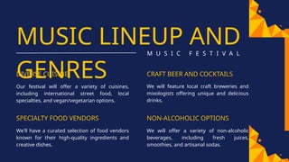 MUSIC LINEUP AND
GENRES
M U S I C F E S T I V A L
DIVERSE CUISINE
Our festival will offer a variety of cuisines,
including international street food, local
specialties, and vegan/vegetarian options.
SPECIALTY FOOD VENDORS
We'll have a curated selection of food vendors
known for their high-quality ingredients and
creative dishes.
CRAFT BEER AND COCKTAILS
We will feature local craft breweries and
mixologists offering unique and delicious
drinks.
NON-ALCOHOLIC OPTIONS
We will offer a variety of non-alcoholic
beverages, including fresh juices,
smoothies, and artisanal sodas.
 
