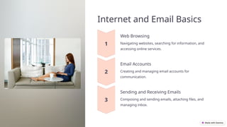 Internet and Email Basics
Web Browsing
Navigating websites, searching for information, and
accessing online services.
Email Accounts
Creating and managing email accounts for
communication.
Sending and Receiving Emails
Composing and sending emails, attaching files, and
managing inbox.
 