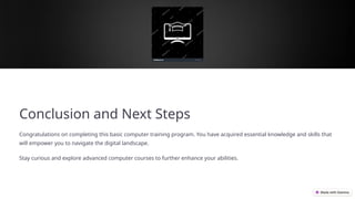 Conclusion and Next Steps
Congratulations on completing this basic computer training program. You have acquired essential knowledge and skills that
will empower you to navigate the digital landscape.
Stay curious and explore advanced computer courses to further enhance your abilities.
 