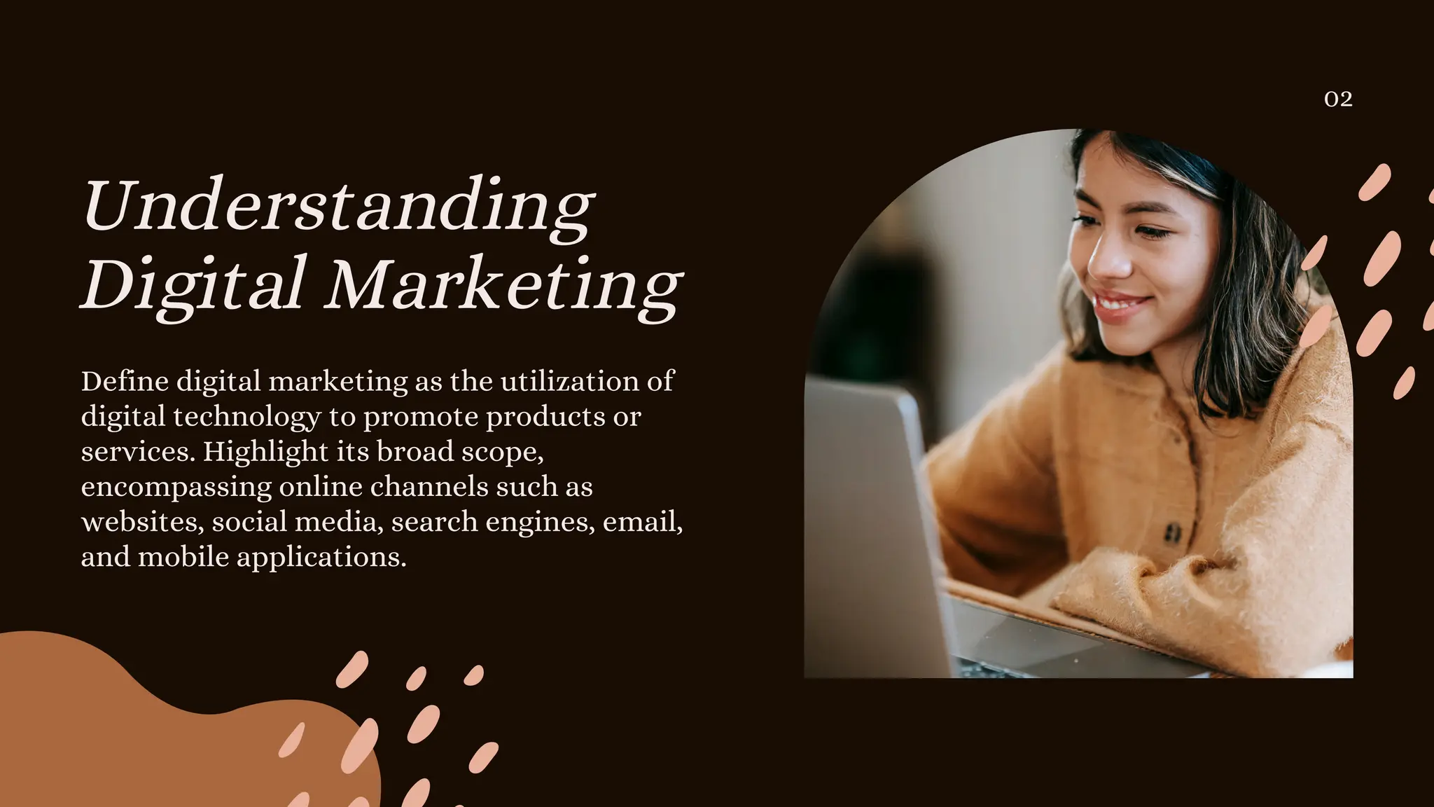 Understanding
Digital Marketing
Define digital marketing as the utilization of
digital technology to promote products or
services. Highlight its broad scope,
encompassing online channels such as
websites, social media, search engines, email,
and mobile applications.
02
 