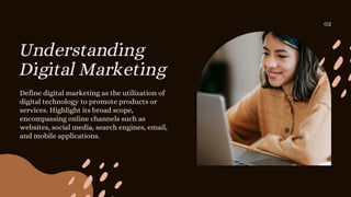 Understanding
Digital Marketing
Define digital marketing as the utilization of
digital technology to promote products or
services. Highlight its broad scope,
encompassing online channels such as
websites, social media, search engines, email,
and mobile applications.
02
 