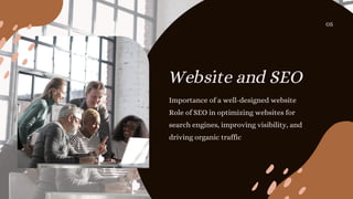 Website and SEO
Importance of a well-designed website
Role of SEO in optimizing websites for
search engines, improving visibility, and
driving organic traffic
05
 