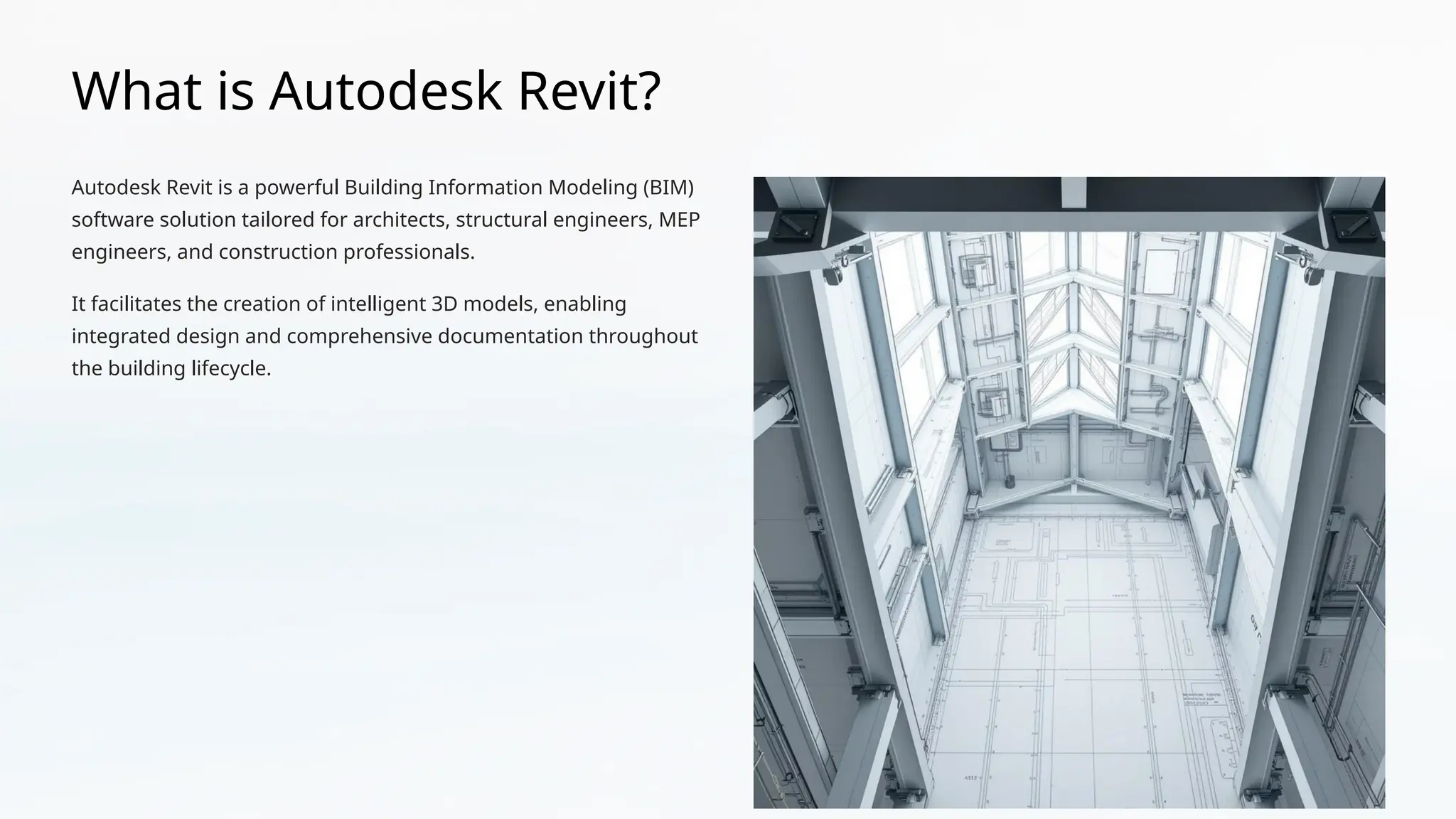 What is Autodesk Revit?
Autodesk Revit is a powerful Building Information Modeling (BIM)
software solution tailored for architects, structural engineers, MEP
engineers, and construction professionals.
It facilitates the creation of intelligent 3D models, enabling
integrated design and comprehensive documentation throughout
the building lifecycle.
 