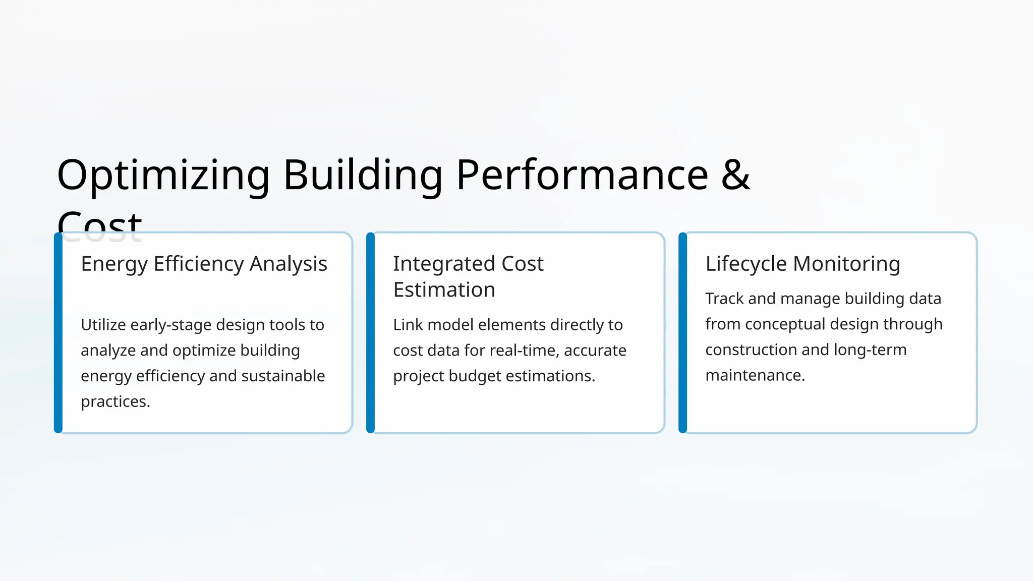 Optimizing Building Performance &
Cost
Energy Efficiency Analysis
Utilize early-stage design tools to
analyze and optimize building
energy efficiency and sustainable
practices.
Integrated Cost
Estimation
Link model elements directly to
cost data for real-time, accurate
project budget estimations.
Lifecycle Monitoring
Track and manage building data
from conceptual design through
construction and long-term
maintenance.
 