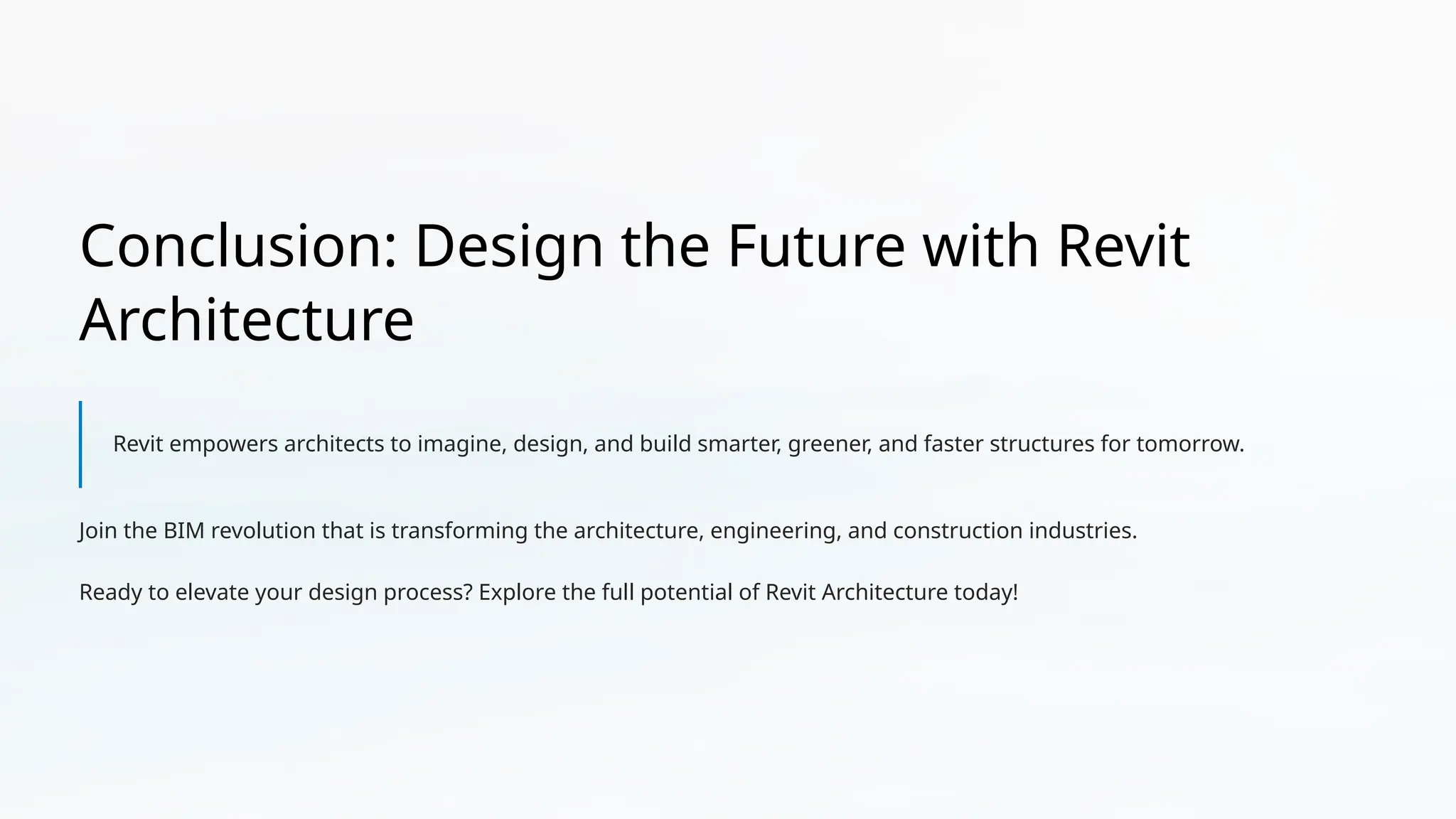 Conclusion: Design the Future with Revit
Architecture
Revit empowers architects to imagine, design, and build smarter, greener, and faster structures for tomorrow.
Join the BIM revolution that is transforming the architecture, engineering, and construction industries.
Ready to elevate your design process? Explore the full potential of Revit Architecture today!
 