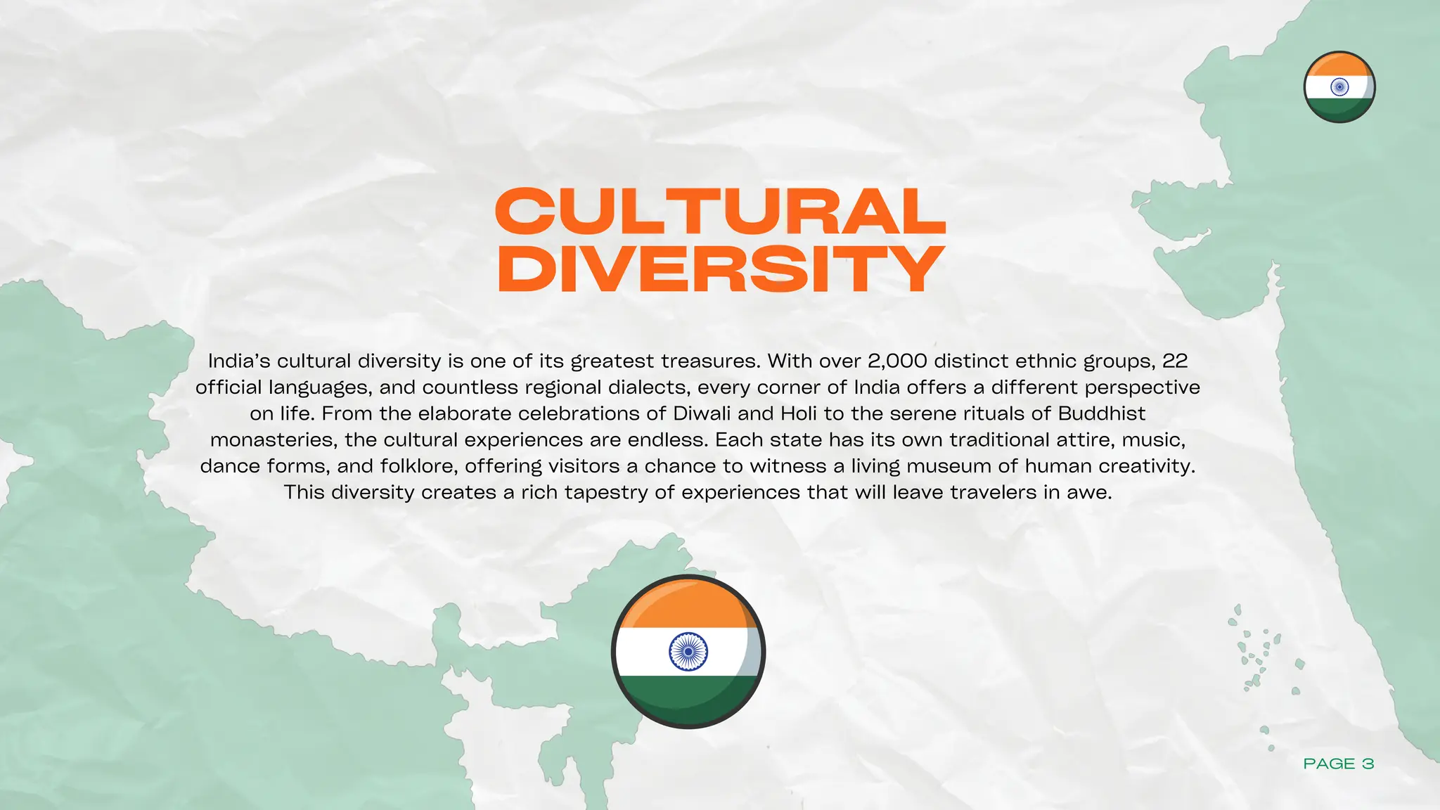 CULTURAL
DIVERSITY
India’s cultural diversity is one of its greatest treasures. With over 2,000 distinct ethnic groups, 22
official languages, and countless regional dialects, every corner of India offers a different perspective
on life. From the elaborate celebrations of Diwali and Holi to the serene rituals of Buddhist
monasteries, the cultural experiences are endless. Each state has its own traditional attire, music,
dance forms, and folklore, offering visitors a chance to witness a living museum of human creativity.
This diversity creates a rich tapestry of experiences that will leave travelers in awe.
PAGE 3
 