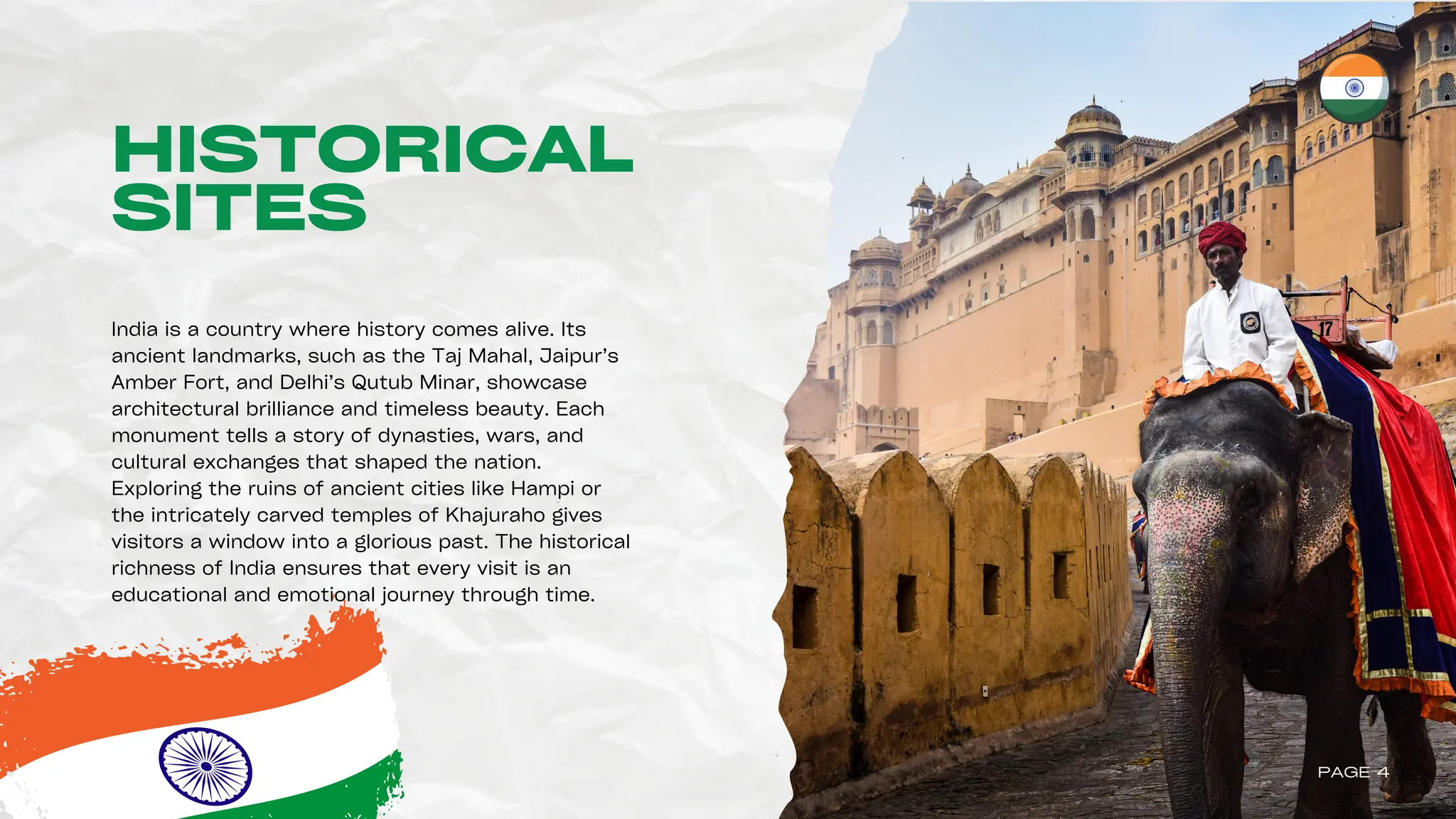 HISTORICAL
SITES
India is a country where history comes alive. Its
ancient landmarks, such as the Taj Mahal, Jaipur’s
Amber Fort, and Delhi’s Qutub Minar, showcase
architectural brilliance and timeless beauty. Each
monument tells a story of dynasties, wars, and
cultural exchanges that shaped the nation.
Exploring the ruins of ancient cities like Hampi or
the intricately carved temples of Khajuraho gives
visitors a window into a glorious past. The historical
richness of India ensures that every visit is an
educational and emotional journey through time.
PAGE 4
 
