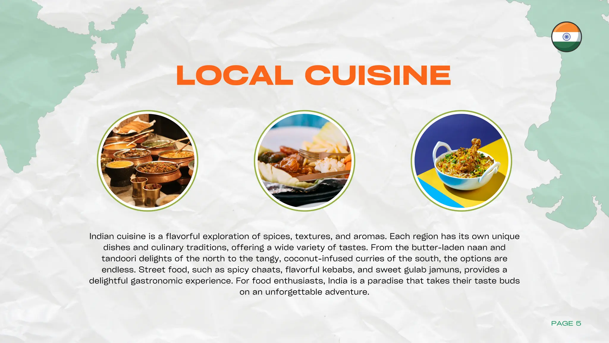 LOCAL CUISINE
Indian cuisine is a flavorful exploration of spices, textures, and aromas. Each region has its own unique
dishes and culinary traditions, offering a wide variety of tastes. From the butter-laden naan and
tandoori delights of the north to the tangy, coconut-infused curries of the south, the options are
endless. Street food, such as spicy chaats, flavorful kebabs, and sweet gulab jamuns, provides a
delightful gastronomic experience. For food enthusiasts, India is a paradise that takes their taste buds
on an unforgettable adventure.
PAGE 5
 