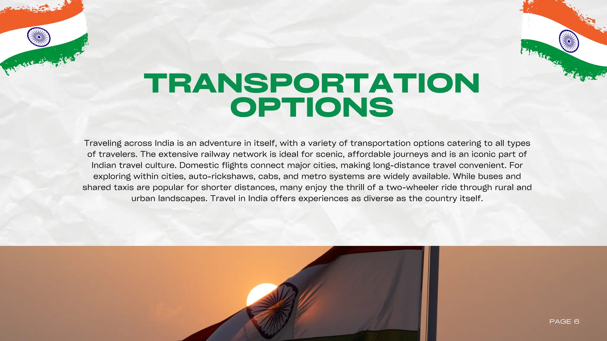 TRANSPORTATION
OPTIONS
Traveling across India is an adventure in itself, with a variety of transportation options catering to all types
of travelers. The extensive railway network is ideal for scenic, affordable journeys and is an iconic part of
Indian travel culture. Domestic flights connect major cities, making long-distance travel convenient. For
exploring within cities, auto-rickshaws, cabs, and metro systems are widely available. While buses and
shared taxis are popular for shorter distances, many enjoy the thrill of a two-wheeler ride through rural and
urban landscapes. Travel in India offers experiences as diverse as the country itself.
PAGE 6
 