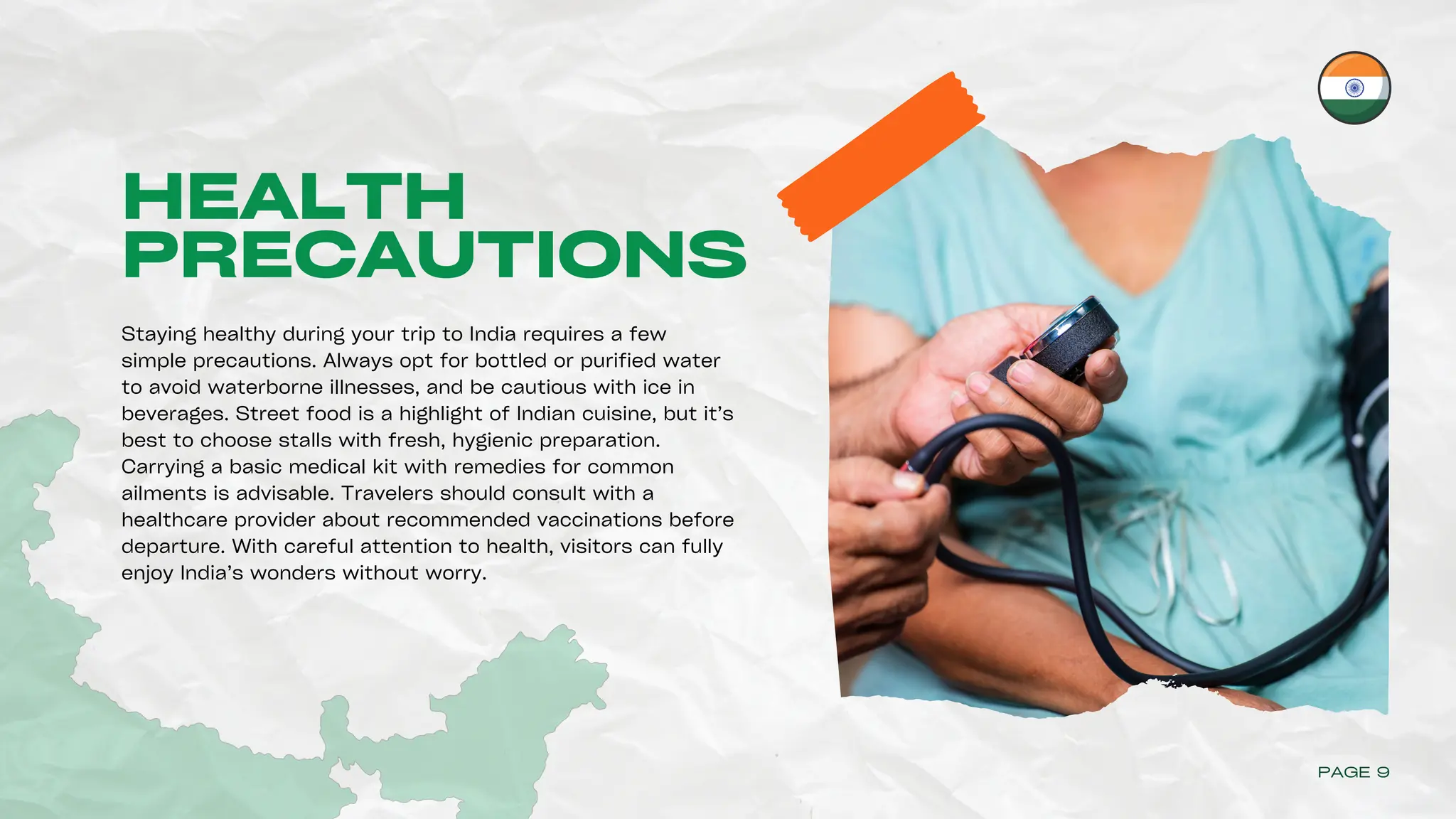 HEALTH
PRECAUTIONS
Staying healthy during your trip to India requires a few
simple precautions. Always opt for bottled or purified water
to avoid waterborne illnesses, and be cautious with ice in
beverages. Street food is a highlight of Indian cuisine, but it’s
best to choose stalls with fresh, hygienic preparation.
Carrying a basic medical kit with remedies for common
ailments is advisable. Travelers should consult with a
healthcare provider about recommended vaccinations before
departure. With careful attention to health, visitors can fully
enjoy India’s wonders without worry.
PAGE 9
 