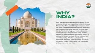 WHY
INDIA?
India is an extraordinary destination known for its
diversity, history, and unparalleled cultural richness.
The country offers breathtaking landscapes, from
the snow-capped Himalayas and golden deserts to
lush forests and pristine beaches. Its cities are a
blend of ancient heritage and modern innovation,
creating a unique experience for every traveler.
Beyond its physical beauty, India invites visitors to
explore its vibrant festivals, diverse cuisines, and
warm hospitality. Whether you’re seeking
adventure, relaxation, spiritual growth, or cultural
immersion, India is a destination that captivates
and transforms all who visit.
PAGE 2
 