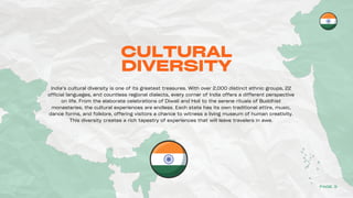 CULTURAL
DIVERSITY
India’s cultural diversity is one of its greatest treasures. With over 2,000 distinct ethnic groups, 22
official languages, and countless regional dialects, every corner of India offers a different perspective
on life. From the elaborate celebrations of Diwali and Holi to the serene rituals of Buddhist
monasteries, the cultural experiences are endless. Each state has its own traditional attire, music,
dance forms, and folklore, offering visitors a chance to witness a living museum of human creativity.
This diversity creates a rich tapestry of experiences that will leave travelers in awe.
PAGE 3
 