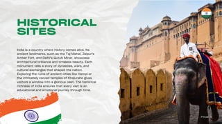 HISTORICAL
SITES
India is a country where history comes alive. Its
ancient landmarks, such as the Taj Mahal, Jaipur’s
Amber Fort, and Delhi’s Qutub Minar, showcase
architectural brilliance and timeless beauty. Each
monument tells a story of dynasties, wars, and
cultural exchanges that shaped the nation.
Exploring the ruins of ancient cities like Hampi or
the intricately carved temples of Khajuraho gives
visitors a window into a glorious past. The historical
richness of India ensures that every visit is an
educational and emotional journey through time.
PAGE 4
 