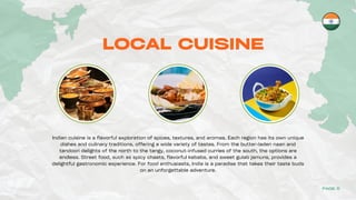 LOCAL CUISINE
Indian cuisine is a flavorful exploration of spices, textures, and aromas. Each region has its own unique
dishes and culinary traditions, offering a wide variety of tastes. From the butter-laden naan and
tandoori delights of the north to the tangy, coconut-infused curries of the south, the options are
endless. Street food, such as spicy chaats, flavorful kebabs, and sweet gulab jamuns, provides a
delightful gastronomic experience. For food enthusiasts, India is a paradise that takes their taste buds
on an unforgettable adventure.
PAGE 5
 