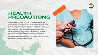 HEALTH
PRECAUTIONS
Staying healthy during your trip to India requires a few
simple precautions. Always opt for bottled or purified water
to avoid waterborne illnesses, and be cautious with ice in
beverages. Street food is a highlight of Indian cuisine, but it’s
best to choose stalls with fresh, hygienic preparation.
Carrying a basic medical kit with remedies for common
ailments is advisable. Travelers should consult with a
healthcare provider about recommended vaccinations before
departure. With careful attention to health, visitors can fully
enjoy India’s wonders without worry.
PAGE 9
 