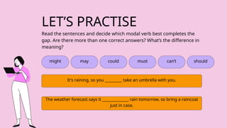 LET’S PRACTISE
might may could must can’t
Read the sentences and decide which modal verb best completes the
gap. Are there more than one correct answers? What’s the difference in
meaning?
It's raining, so you _________ take an umbrella with you.
The weather forecast says it ______________ rain tomorrow, so bring a raincoat
just in case.
should
 