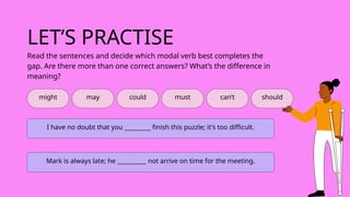 LET’S PRACTISE
might may could must can’t
Read the sentences and decide which modal verb best completes the
gap. Are there more than one correct answers? What’s the difference in
meaning?
I have no doubt that you _________ finish this puzzle; it's too difficult.
Mark is always late; he __________ not arrive on time for the meeting.
should
 