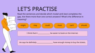 might may could must can’t
I think that it _______________ be easier to book on the internet.
He says he definitely ____________________ have enough money to buy the tickets.
should
LET’S PRACTISE
Read the sentences and decide which modal verb best completes the
gap. Are there more than one correct answers? What’s the difference in
meaning?
 