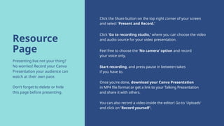 Resource
Page
Presenting live not your thing?
No worries! Record your Canva
Presentation your audience can
watch at their own pace.
Don't forget to delete or hide
this page before presenting.
Click the Share button on the top right corner of your screen
and select 'Present and Record.'
Click ‘Go to recording studio,’ where you can choose the video
and audio source for your video presentation.
Feel free to choose the ‘No camera’ option and record
your voice only.
Start recording, and press pause in between takes
if you have to.
Once you're done, download your Canva Presentation
in MP4 file format or get a link to your Talking Presentation
and share it with others.
You can also record a video inside the editor! Go to 'Uploads'
and click on 'Record yourself'.
 