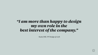 –Katie Dill, VP Design @ Lyft
“I am more than happy to design  
my own role in the  
best interest of the company.”
 