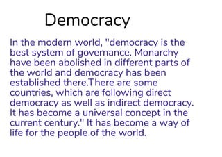 Democracy
In the modern world, "democracy is the
best system of governance. Monarchy
have been abolished in different parts of
the world and democracy has been
established there.There are some
countries, which are following direct
democracy as well as indirect democracy.
It has become a universal concept in the
current century." It has become a way of
life for the people of the world.
 