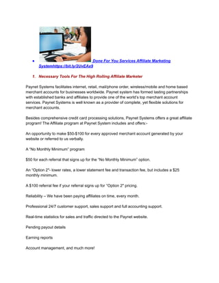 ● Done For You Services Affiliate Marketing
Systemhttps://bit.ly/2UvEAx9
1. Necessary Tools For The High Rolling Affiliate Marketer
Paynet Systems facilitates internet, retail, mail/phone order, wireless/mobile and home based
merchant accounts for businesses worldwide. Paynet system has formed lasting partnerships
with established banks and affiliates to provide one of the world’s top merchant account
services. Paynet Systems is well known as a provider of complete, yet flexible solutions for
merchant accounts.
Besides comprehensive credit card processing solutions, Paynet Systems offers a great affiliate
program! The Affiliate program at Paynet System includes and offers:-
An opportunity to make $50-$100 for every approved merchant account generated by your
website or referred to us verbally.
A “No Monthly Minimum” program
$50 for each referral that signs up for the “No Monthly Minimum” option.
An “Option 2″- lower rates, a lower statement fee and transaction fee, but includes a $25
monthly minimum.
A $100 referral fee if your referral signs up for “Option 2″ pricing.
Reliability – We have been paying affiliates on time, every month.
Professional 24/7 customer support, sales support and full accounting support.
Real-time statistics for sales and traffic directed to the Paynet website.
Pending payout details
Earning reports
Account management, and much more!
 
