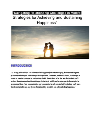 "Navigating Relationship Challenges in Midlife:
Strategies for Achieving and Sustaining
Happiness”
INTRODUCTION
"As we age, relationships can become increasingly complex and challenging. Midlife can bring new
pressures and changes, such as empty nest syndrome, retirement, and health issues, that can put a
strain on even the strongest of partnerships. But it doesn't have to be that way. In this book, we'll
explore the unique relationship challenges that arise in midlife and provide practical strategies for
overcoming them. From communication and compromise to self-care and self-reflection, you'll learn
how to navigate the ups and downs of relationships in midlife and achieve lasting happiness."
 