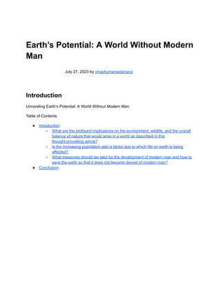 Earth’s Potential: A World Without Modern
Man
July 27, 2023 by vinaykumarsadanand
Introduction
Unraveling Earth’s Potential: A World Without Modern Man
Table of Contents
● Introduction
○ What are the profound implications on the environment, wildlife, and the overall
balance of nature that would arise in a world as described in this
thought-provoking article?
○ Is the increasing population also a factor due to which life on earth is being
affected?
○ What measures should we take for the development of modern man and how to
save the earth so that it does not become devoid of modern man?
● Conclusion
 