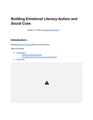 Building Emotional Literacy:Autism and
Social Cues
October 15, 2023 by vinaykumarsadanand
Introduction:-
Building Emotional Literacy:Autism and Social Cues
Table of Contents
● Introduction:-
○ Emotional Literacy Defined
○ Do autistic people smile at inappropriate times?
● Conclusion
 