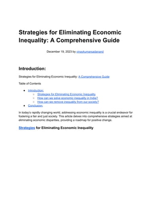 Strategies for Eliminating Economic
Inequality: A Comprehensive Guide
December 19, 2023 by vinaykumarsadanand
Introduction:
Strategies for Eliminating Economic Inequality: A Comprehensive Guide
Table of Contents
● Introduction:
○ Strategies for Eliminating Economic Inequality
○ How can we solve economic inequality in India?
○ How can we remove inequality from our society?
● Conclusion:
In today’s rapidly changing world, addressing economic inequality is a crucial endeavor for
fostering a fair and just society. This article delves into comprehensive strategies aimed at
eliminating economic disparities, providing a roadmap for positive change.
Strategies for Eliminating Economic Inequality
 