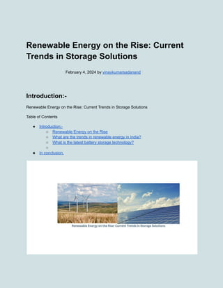Renewable Energy on the Rise: Current
Trends in Storage Solutions
February 4, 2024 by vinaykumarsadanand
Introduction:-
Renewable Energy on the Rise: Current Trends in Storage Solutions
Table of Contents
● Introduction:-
○ Renewable Energy on the Rise
○ What are the trends in renewable energy in India?
○ What is the latest battery storage technology?
○
● In conclusion,
 