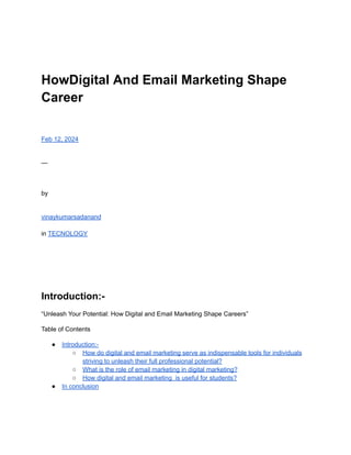 HowDigital And Email Marketing Shape
Career
Feb 12, 2024
—
by
vinaykumarsadanand
in TECNOLOGY
Introduction:-
“Unleash Your Potential: How Digital and Email Marketing Shape Careers”
Table of Contents
● Introduction:-
○ How do digital and email marketing serve as indispensable tools for individuals
striving to unleash their full professional potential?
○ What is the role of email marketing in digital marketing?
○ How digital and email marketing is useful for students?
● In conclusion
 