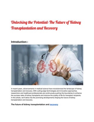 Unlocking the Potential: The Future of Kidney
Transplantation and Recovery
Introduction:-
In recent years, advancements in medical science have revolutionized the landscape of kidney
transplantation and recovery. With cutting-edge technologies and innovative approaches,
researchers and healthcare professionals are continuously pushing the boundaries to enhance
the success rates of kidney transplants and improve the quality of life for transplant recipients.
In this article, we’ll delve into the promising developments shaping the future of kidney
transplantation and recovery.
The future of kidney transplantation and recovery
 