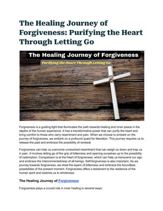 The Healing Journey of
Forgiveness: Purifying the Heart
Through Letting Go
Forgiveness is a guiding light that illuminates the path towards healing and inner peace in the
depths of the human experience. It has a transformative power that can purify the heart and
bring comfort to those who carry resentment and pain. When we choose to embark on the
journey of forgiveness, we embark on a profound quest for liberation. This journey requires us to
release the past and embrace the possibility of renewal.
Forgiveness can help us overcome unresolved resentment that can weigh us down and trap us
in pain. It involves letting go of the grip of bitterness and opening ourselves up to the possibility
of redemption. Compassion is at the heart of forgiveness, which can help us transcend our ego
and embrace the interconnectedness of all beings. Self-forgiveness is also important. As we
journey towards forgiveness, we shed the layers of bitterness and embrace the boundless
possibilities of the present moment. Forgiveness offers a testament to the resilience of the
human spirit and restores us to wholeness.
The Healing Journey of Forgiveness
Forgiveness plays a crucial role in inner healing in several ways:
 